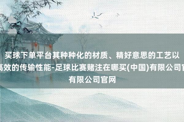 买球下单平台其种种化的材质、精好意思的工艺以及高效的传输性能-足球比赛赌注在哪买(中国)有限公司官网