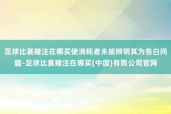 足球比赛赌注在哪买使消耗者未能辨明其为告白问题-足球比赛赌注在哪买(中国)有限公司官网