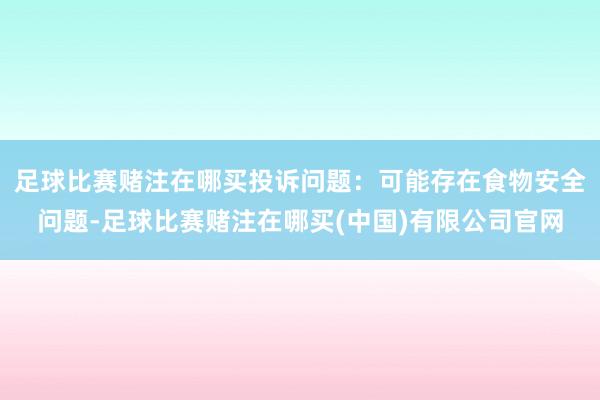 足球比赛赌注在哪买投诉问题：可能存在食物安全问题-足球比赛赌注在哪买(中国)有限公司官网