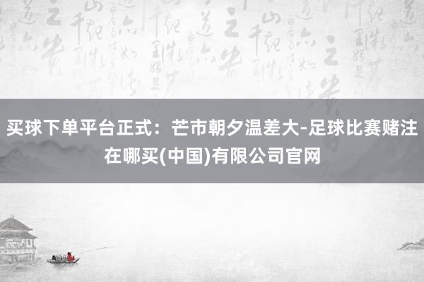 买球下单平台正式：芒市朝夕温差大-足球比赛赌注在哪买(中国)有限公司官网