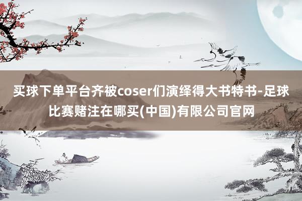买球下单平台齐被coser们演绎得大书特书-足球比赛赌注在哪买(中国)有限公司官网