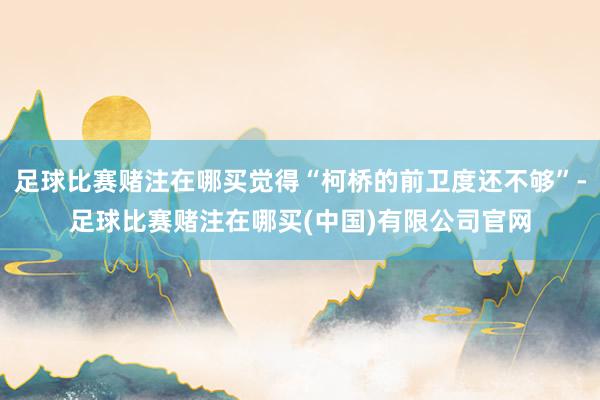 足球比赛赌注在哪买觉得“柯桥的前卫度还不够”-足球比赛赌注在哪买(中国)有限公司官网