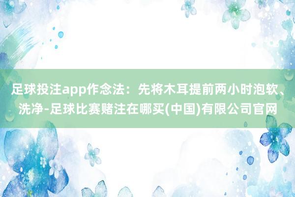 足球投注app作念法：先将木耳提前两小时泡软、洗净-足球比赛赌注在哪买(中国)有限公司官网
