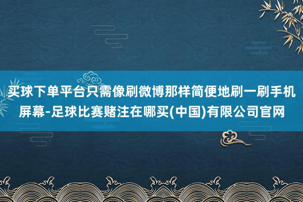 买球下单平台只需像刷微博那样简便地刷一刷手机屏幕-足球比赛赌注在哪买(中国)有限公司官网