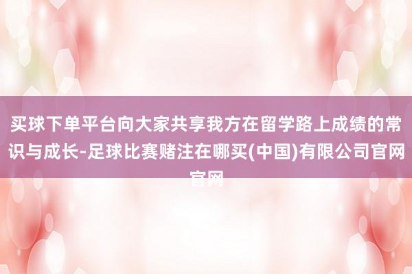 买球下单平台向大家共享我方在留学路上成绩的常识与成长-足球比赛赌注在哪买(中国)有限公司官网