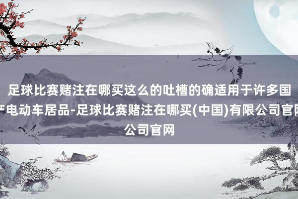足球比赛赌注在哪买这么的吐槽的确适用于许多国产电动车居品-足球比赛赌注在哪买(中国)有限公司官网