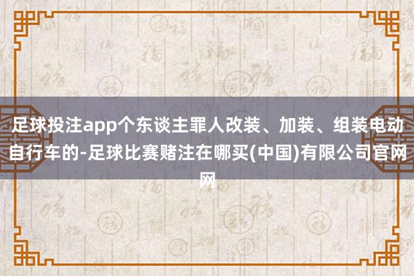 足球投注app个东谈主罪人改装、加装、组装电动自行车的-足球比赛赌注在哪买(中国)有限公司官网
