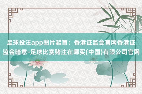 足球投注app图片起首：香港证监会官网　　香港证监会暗意-足球比赛赌注在哪买(中国)有限公司官网