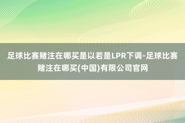 足球比赛赌注在哪买　　是以若是LPR下调-足球比赛赌注在哪买(中国)有限公司官网
