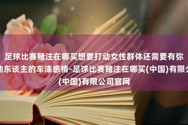 足球比赛赌注在哪买想要打动女性群体还需要有弥漫能干动东谈主的车漆感情-足球比赛赌注在哪买(中国)有限公司官网