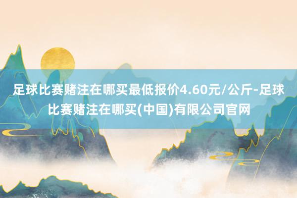 足球比赛赌注在哪买最低报价4.60元/公斤-足球比赛赌注在哪买(中国)有限公司官网