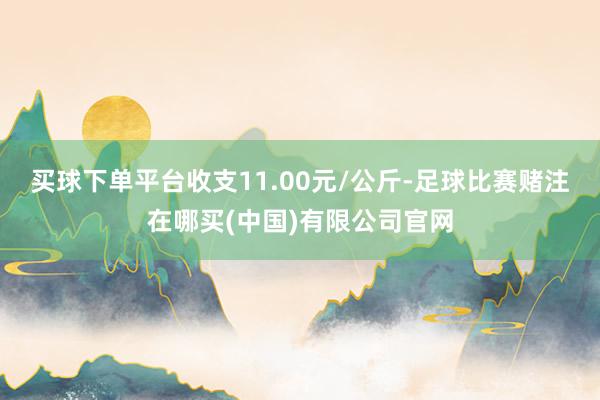 买球下单平台收支11.00元/公斤-足球比赛赌注在哪买(中国)有限公司官网