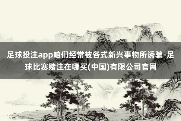 足球投注app咱们经常被各式新兴事物所诱骗-足球比赛赌注在哪买(中国)有限公司官网