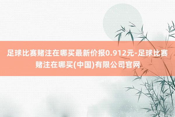 足球比赛赌注在哪买最新价报0.912元-足球比赛赌注在哪买(中国)有限公司官网