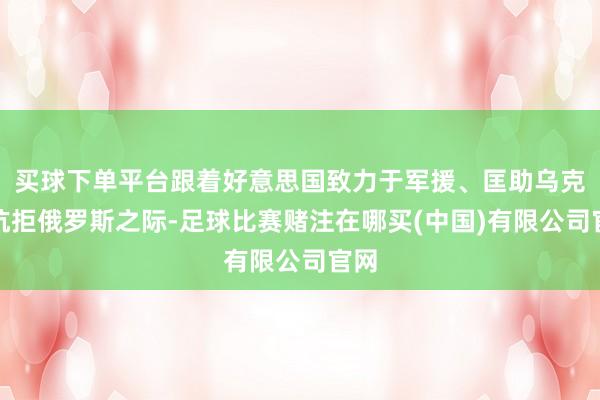 买球下单平台跟着好意思国致力于军援、匡助乌克兰抗拒俄罗斯之际-足球比赛赌注在哪买(中国)有限公司官网