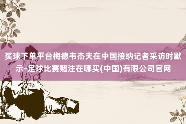 买球下单平台梅德韦杰夫在中国接纳记者采访时默示-足球比赛赌注在哪买(中国)有限公司官网