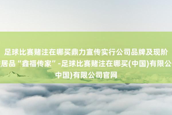 足球比赛赌注在哪买鼎力宣传实行公司品牌及现阶段主推居品“鑫福传家”-足球比赛赌注在哪买(中国)有限公司官网