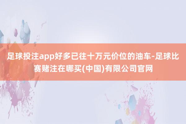 足球投注app好多已往十万元价位的油车-足球比赛赌注在哪买(中国)有限公司官网