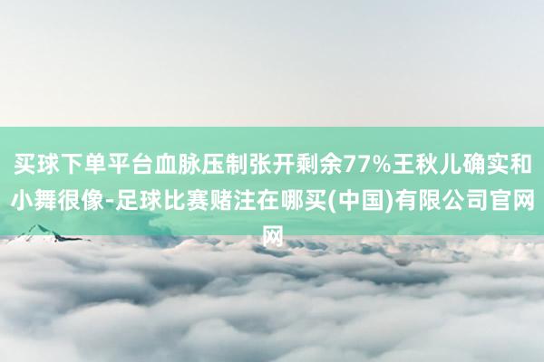 买球下单平台血脉压制张开剩余77%王秋儿确实和小舞很像-足球比赛赌注在哪买(中国)有限公司官网