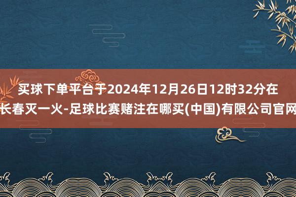 买球下单平台于2024年12月26日12时32分在长春灭一火-足球比赛赌注在哪买(中国)有限公司官网