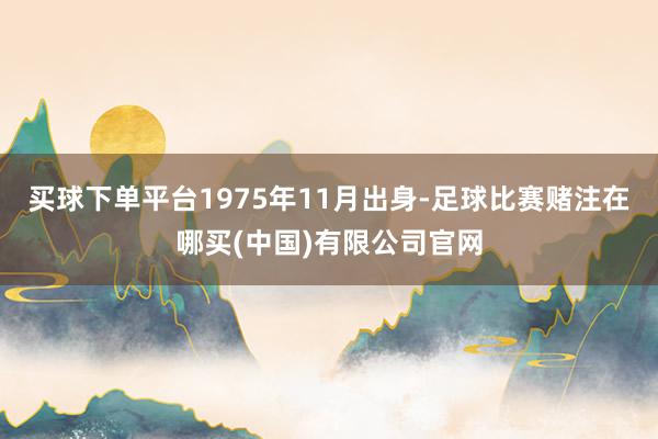 买球下单平台1975年11月出身-足球比赛赌注在哪买(中国)有限公司官网