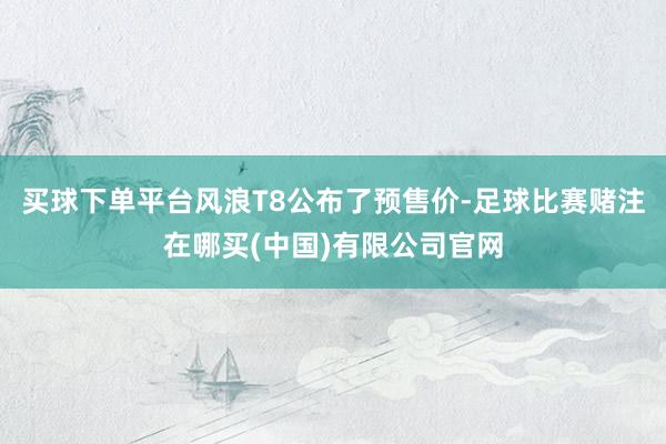 买球下单平台风浪T8公布了预售价-足球比赛赌注在哪买(中国)有限公司官网