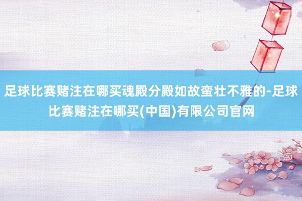 足球比赛赌注在哪买魂殿分殿如故蛮壮不雅的-足球比赛赌注在哪买(中国)有限公司官网