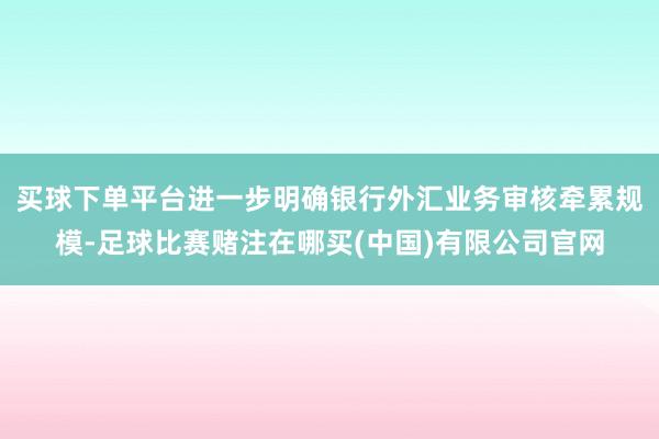 买球下单平台进一步明确银行外汇业务审核牵累规模-足球比赛赌注在哪买(中国)有限公司官网