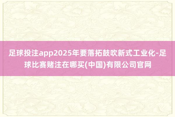 足球投注app2025年要落拓鼓吹新式工业化-足球比赛赌注在哪买(中国)有限公司官网