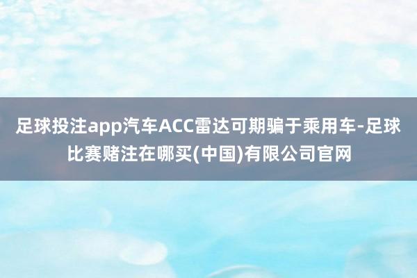 足球投注app汽车ACC雷达可期骗于乘用车-足球比赛赌注在哪买(中国)有限公司官网