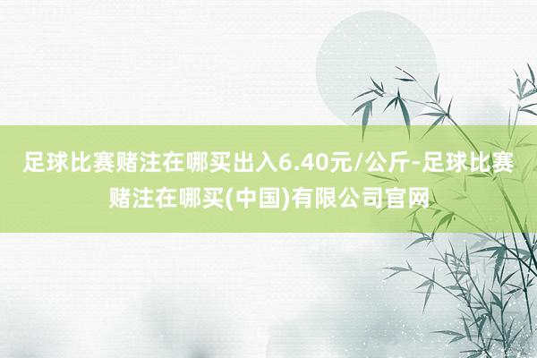 足球比赛赌注在哪买出入6.40元/公斤-足球比赛赌注在哪买(中国)有限公司官网