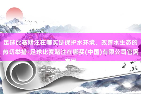 足球比赛赌注在哪买是保护水环境、改善水生态的热切举措-足球比赛赌注在哪买(中国)有限公司官网