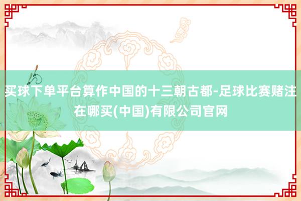 买球下单平台算作中国的十三朝古都-足球比赛赌注在哪买(中国)有限公司官网
