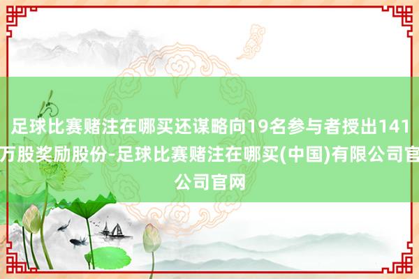 足球比赛赌注在哪买还谋略向19名参与者授出141.6万股奖励股份-足球比赛赌注在哪买(中国)有限公司官网