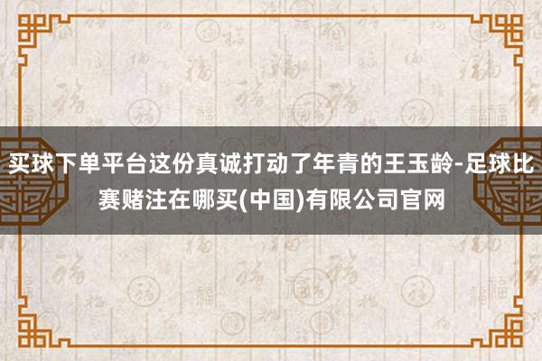 买球下单平台这份真诚打动了年青的王玉龄-足球比赛赌注在哪买(中国)有限公司官网