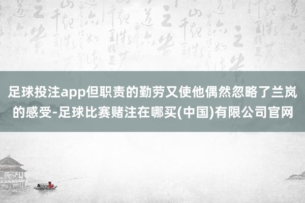 足球投注app但职责的勤劳又使他偶然忽略了兰岚的感受-足球比赛赌注在哪买(中国)有限公司官网