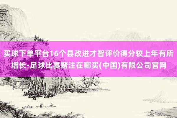 买球下单平台16个县改进才智评价得分较上年有所增长-足球比赛赌注在哪买(中国)有限公司官网