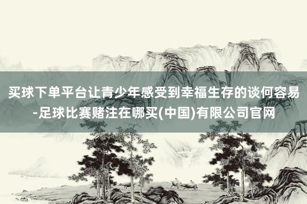 买球下单平台让青少年感受到幸福生存的谈何容易-足球比赛赌注在哪买(中国)有限公司官网