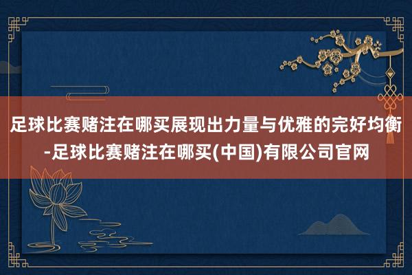 足球比赛赌注在哪买展现出力量与优雅的完好均衡-足球比赛赌注在哪买(中国)有限公司官网