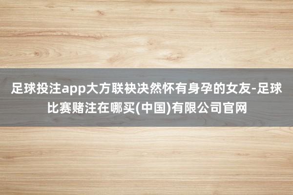 足球投注app大方联袂决然怀有身孕的女友-足球比赛赌注在哪买(中国)有限公司官网