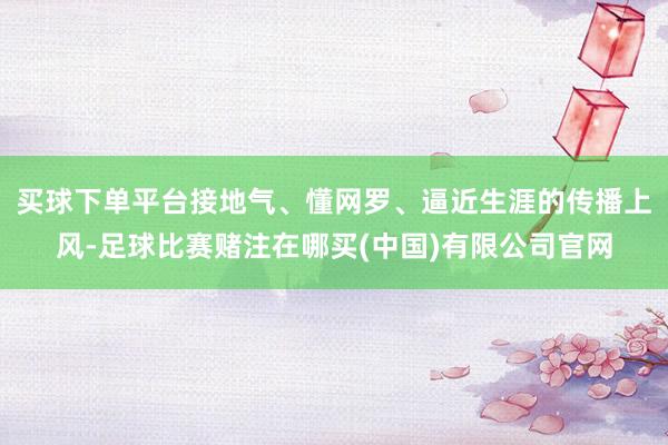 买球下单平台接地气、懂网罗、逼近生涯的传播上风-足球比赛赌注在哪买(中国)有限公司官网