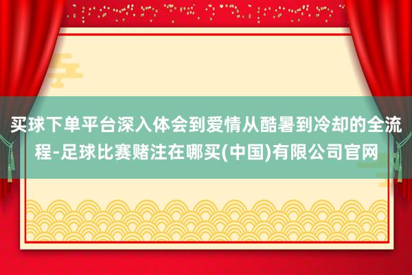 买球下单平台深入体会到爱情从酷暑到冷却的全流程-足球比赛赌注在哪买(中国)有限公司官网