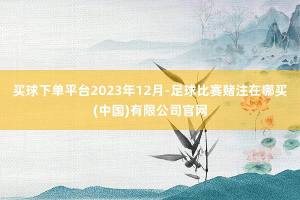 买球下单平台　　2023年12月-足球比赛赌注在哪买(中国)有限公司官网
