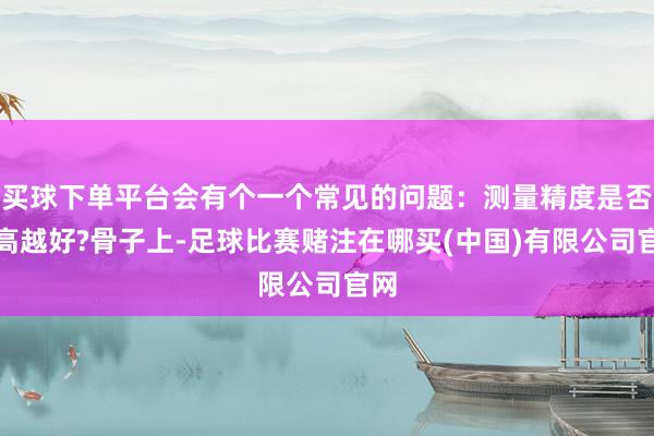 买球下单平台会有个一个常见的问题：测量精度是否越高越好?骨子上-足球比赛赌注在哪买(中国)有限公司官网