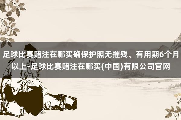 足球比赛赌注在哪买确保护照无摧残、有用期6个月以上-足球比赛赌注在哪买(中国)有限公司官网
