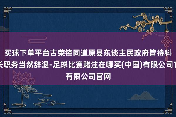 买球下单平台古荣锋同道原县东谈主民政府管待科科长职务当然辞退-足球比赛赌注在哪买(中国)有限公司官网