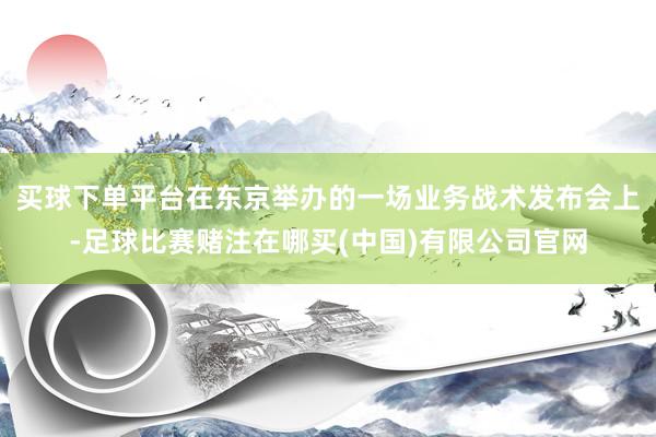 买球下单平台在东京举办的一场业务战术发布会上-足球比赛赌注在哪买(中国)有限公司官网