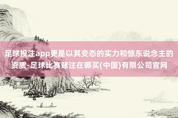 足球投注app更是以其变态的实力和惊东说念主的资质-足球比赛赌注在哪买(中国)有限公司官网