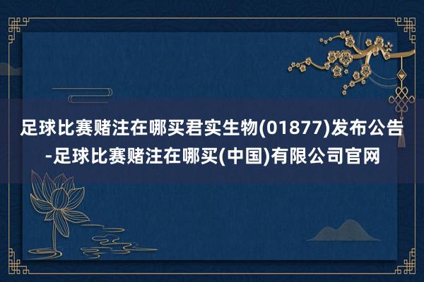 足球比赛赌注在哪买君实生物(01877)发布公告-足球比赛赌注在哪买(中国)有限公司官网