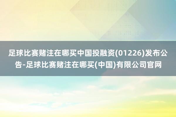 足球比赛赌注在哪买中国投融资(01226)发布公告-足球比赛赌注在哪买(中国)有限公司官网